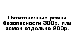 Пятиточечные ремни безопасности 300р. или замок отдельно 200р.